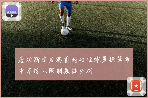 詹姆斯季后赛首轮对位球员投篮命中率惊人限制数据分析
