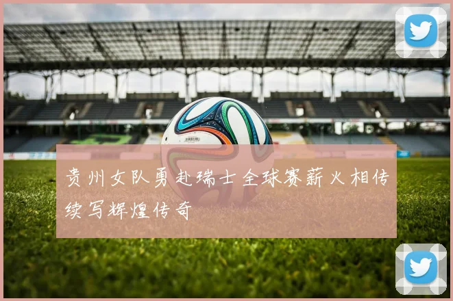 贵州女队勇赴瑞士全球赛薪火相传续写辉煌传奇