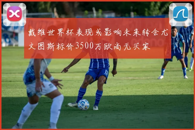 戴维世界杯表现或影响未来转会尤文图斯标价3500万欧尚无买家