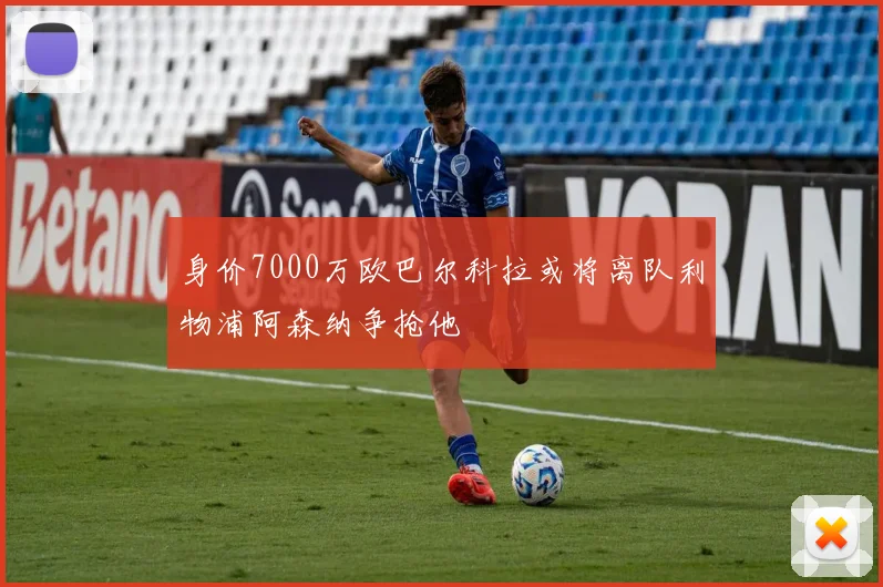 身价7000万欧巴尔科拉或将离队利物浦阿森纳争抢他