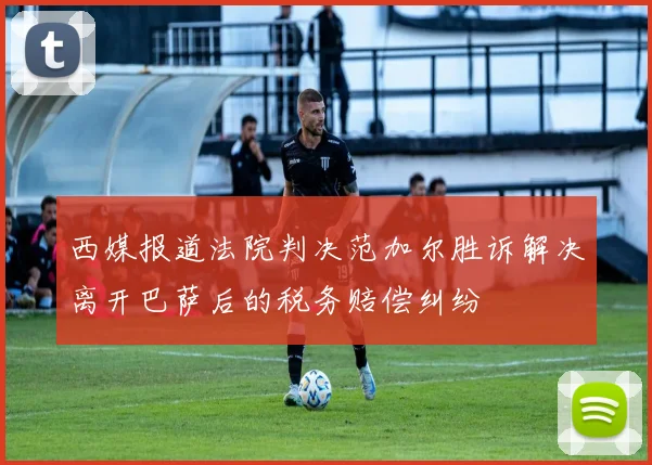 西媒报道法院判决范加尔胜诉解决离开巴萨后的税务赔偿纠纷