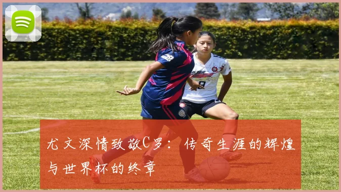 尤文深情致敬C罗：传奇生涯的辉煌与世界杯的终章