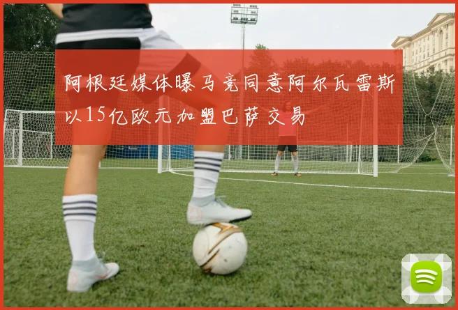 阿根廷媒体曝马竞同意阿尔瓦雷斯以15亿欧元加盟巴萨交易