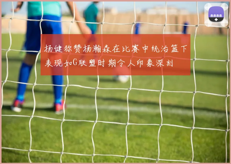 杨健称赞杨瀚森在比赛中统治篮下表现如G联盟时期令人印象深刻