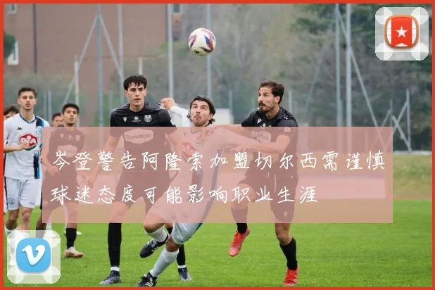 岑登警告阿隆索加盟切尔西需谨慎球迷态度可能影响职业生涯