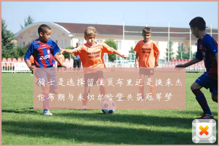 骑士是选择留住莫布里还是换来杰伦布朗与米切尔哈登共筑冠军梦