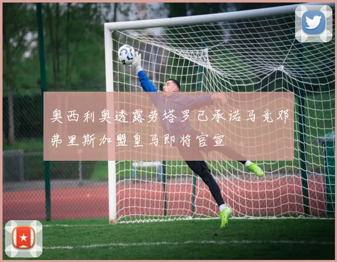 奥西利奥透露劳塔罗已承诺马竞邓弗里斯加盟皇马即将官宣