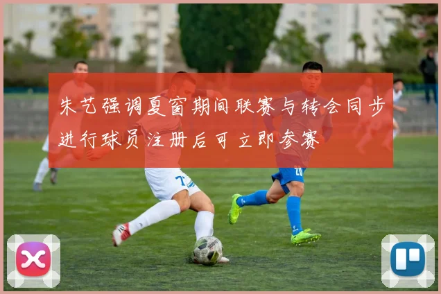 朱艺强调夏窗期间联赛与转会同步进行球员注册后可立即参赛