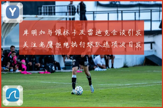 库明加与佩林卡及雷迪克会谈引发关注老鹰拒绝执行球队选项次日发生