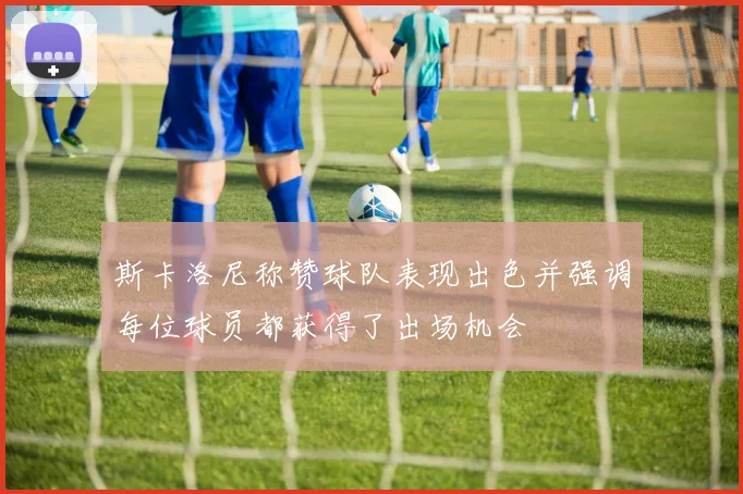 斯卡洛尼称赞球队表现出色并强调每位球员都获得了出场机会