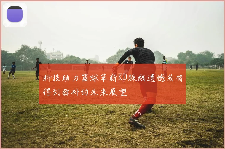 科技助力篮球革新KD踩线遗憾或将得到弥补的未来展望