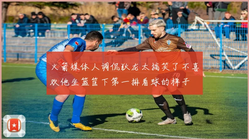 火箭媒体人调侃狄龙太搞笑了不喜欢他坐篮筐下第一排看球的样子