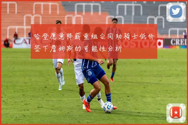 哈登愿意降薪重组合同助骑士低价签下詹姆斯的可能性分析