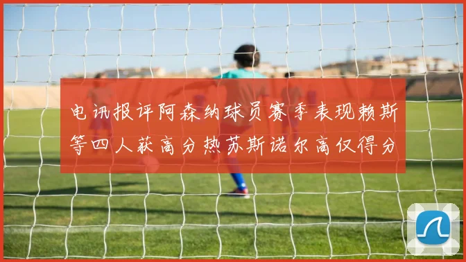 电讯报评阿森纳球员赛季表现赖斯等四人获高分热苏斯诺尔高仅得分