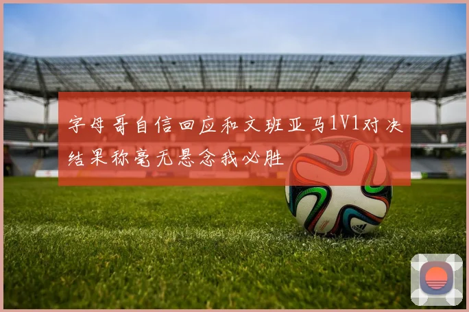 字母哥自信回应和文班亚马1V1对决结果称毫无悬念我必胜