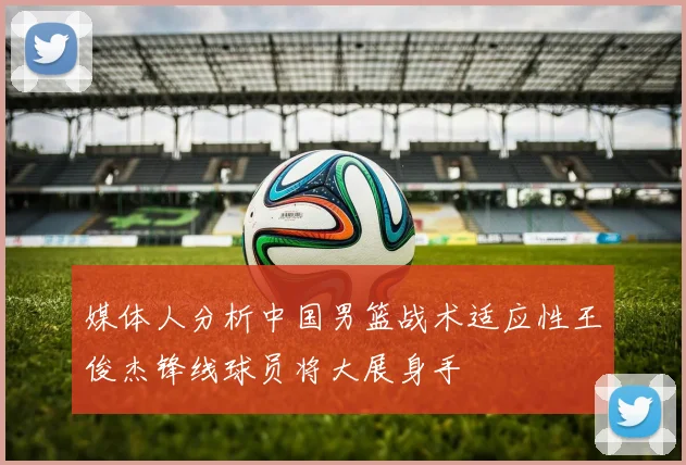 媒体人分析中国男篮战术适应性王俊杰锋线球员将大展身手
