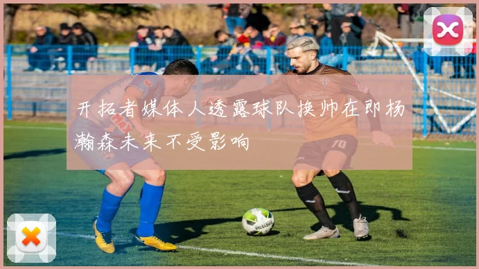 开拓者媒体人透露球队换帅在即杨瀚森未来不受影响