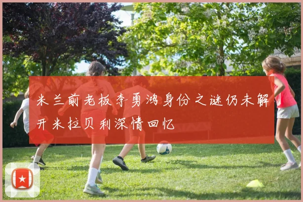 米兰前老板李勇鸿身份之谜仍未解开米拉贝利深情回忆