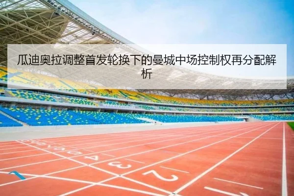 瓜迪奥拉调整首发轮换下的曼城中场控制权再分配解析
